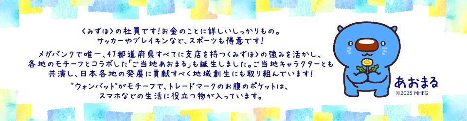 〈みずほ〉の社員です！お金のことに詳しいしっかりもの。メガバンクで唯一、47都道府県すべてに支店を持つ〈みずほ〉の強みを活かし、各地のモチーフとコラボした「ご当地あおまる」も誕生しました。ご当地キャラクターとも共演し、日本各地の発展に貢献すべく地域創生にも取り組んでいます！”ウォンバット”がモチーフで、トレードマークのお腹のポケットは、スマホなどの生活に役立つ物が入っています。