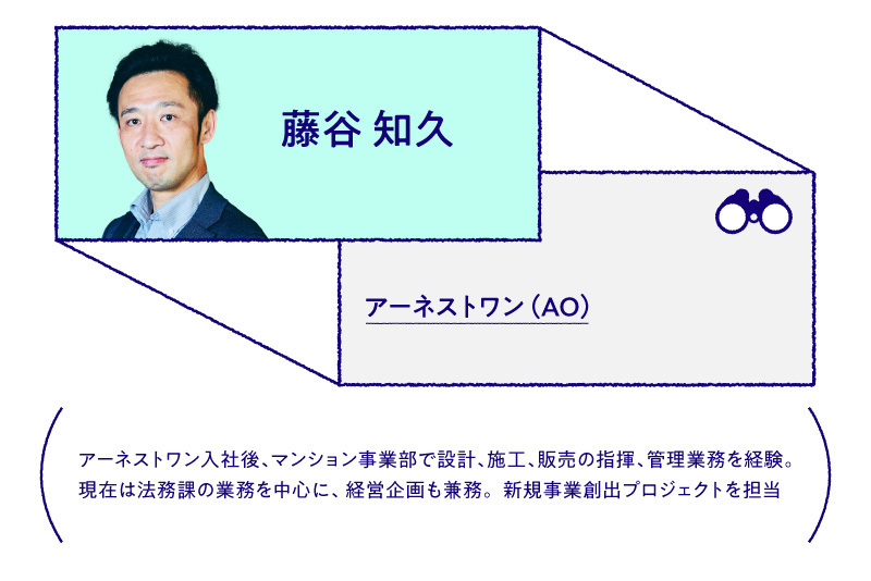 藤谷 知久 アーネストワン（AO）アーネストワン入社後、マンション事業部で設計、施行、販売の指揮、管理業務を経験。現在は法務課の業務を中心に、経営企画も兼務。新規事業創出プロジェクトを担当