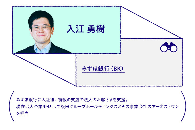 入江 勇樹 みずほ銀行（BK）みずほ銀行に入社後、複数の支店で法人のお客さまを支援。現在は大企業RMとして飯田グループホールディングスとその事業会社のアーネストワンを担当