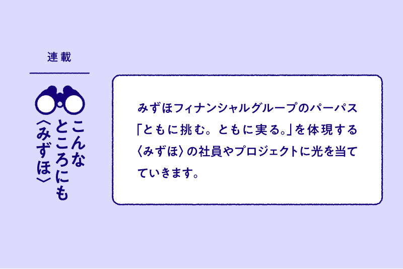 連載:こんなところにも〈みずほ〉 みずほフィナンシャルグループのパーパス「ともに挑む。ともに実る。」を体現する〈みずほ〉の社員やプロジェクトに光を当てていきます。