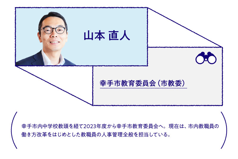 山本 直人幸手市教育委員会(市教委)幸手市内中学教頭を経て2023年から幸手市教育委員会へ。現在は市内教職員の働き方改革をはじめとした教職員の人事管理全般を担当している。