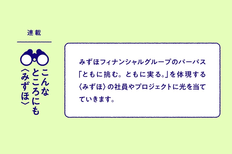 連載：こんなところにも〈みずほ〉 みずほフィナンシャルグループのパーパス「ともに挑む。ともに実る。」を体現する〈みずほ〉の社員やプロジェクトに光を当てていきます。