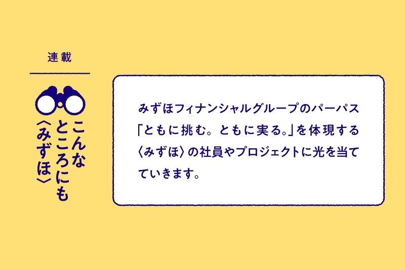 連載:こんなところにも〈みずほ〉 みずほフィナンシャルグループのパーパス「ともに挑む。ともに実る。」を体現する〈みずほ〉の社員やプロジェクトに光を当てていきます。
