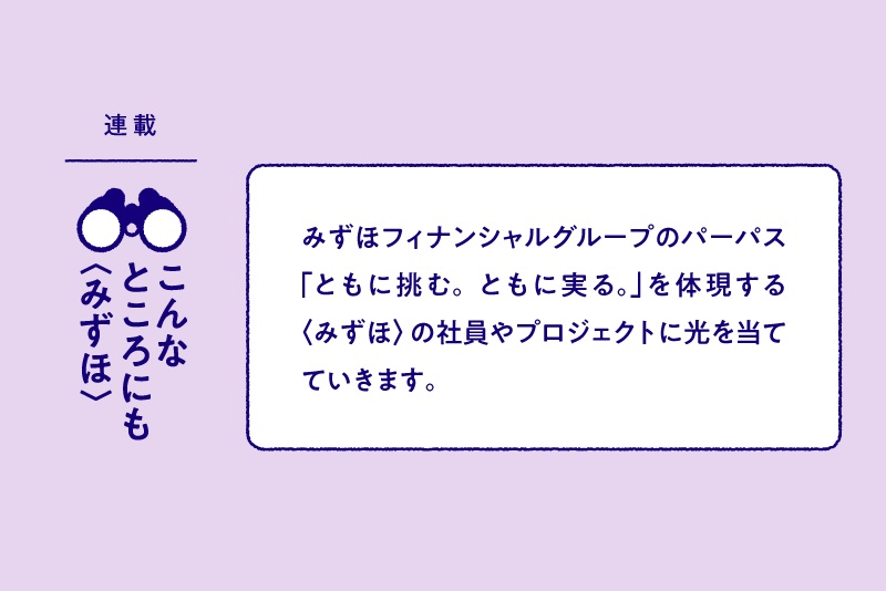 連載：こんなところにも〈みずほ〉 みずほフィナンシャルグループのパーパス「ともに挑む。ともに実る。」を体現する〈みずほ〉の社員やプロジェクトに光を当てていきます。