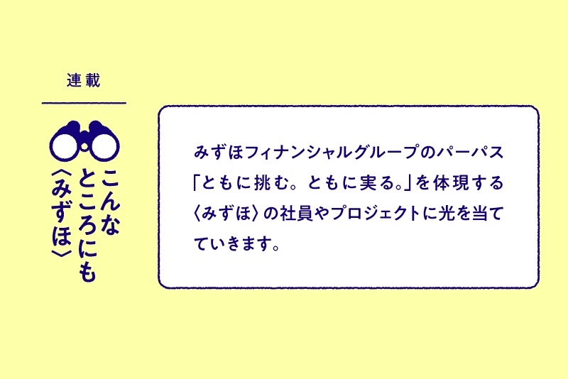 連載：こんなところにも〈みずほ〉 みずほフィナンシャルグループのパーパス「ともに挑む。ともに実る。」を体現する〈みずほ〉の社員やプロジェクトに光を当てていきます。