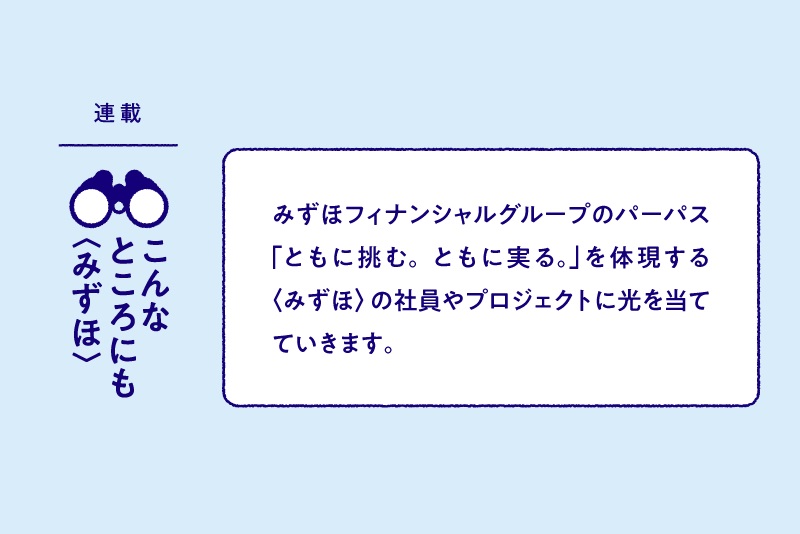 連載:こんなところにも〈みずほ〉 みずほフィナンシャルグループのパーパス「ともに挑む。ともに実る。」を体現する〈みずほ〉の社員やプロジェクトに光を当てていきます。