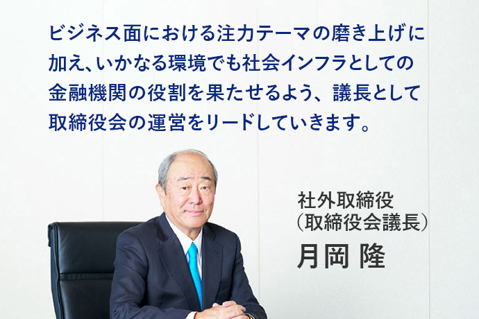 ビジネス面における注力テーマの磨き上げに加え、いかなる環境でも社会インフラとしての金融機関の役割を果たせるよう、議長として取締役会の運営をリードしていきます。社外取締役(取締役会議長)月岡 隆