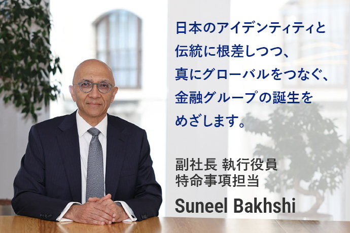 日本のアイデンティティと伝統に根差しつつ、真にグローバルをつなぐ、金融グループの誕生をめざします。副社長 執行役員 特命事項担当 Suneel Bakhshi