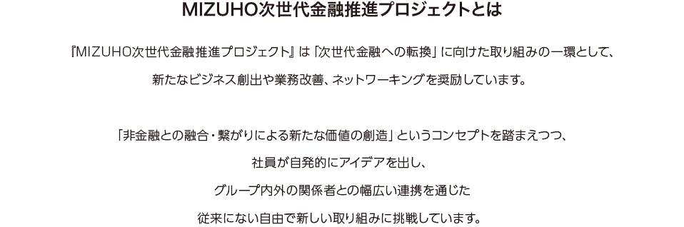 『MIZUHO次世代金融推進プロジェクト』は「次世代金融への転換」に向けた取り組みの一環として、新たなビジネス創出や業務改善、ネットワーキングを奨励しています。「非金融との融合・繋がりによる新たな価値の創造」というコンセプトを踏まえつつ、社員が自発的にアイデアを出し、グループ内外の関係者との幅広い連携を通じた従来にない自由で新しい取り組みに挑戦しています。