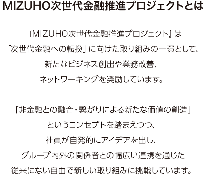 『MIZUHO次世代金融推進プロジェクト』は「次世代金融への転換」に向けた取り組みの一環として、新たなビジネス創出や業務改善、ネットワーキングを奨励しています。「非金融との融合・繋がりによる新たな価値の創造」というコンセプトを踏まえつつ、社員が自発的にアイデアを出し、グループ内外の関係者との幅広い連携を通じた従来にない自由で新しい取り組みに挑戦しています。