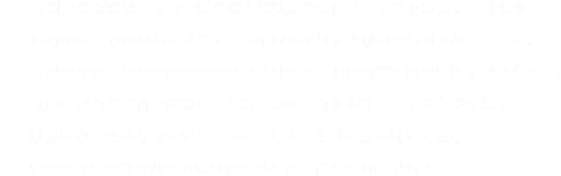 ●　地域金融機関は、地元企業や個人に融資や金融サービスを提供し、地域の課題解決や産業振興を通じて、地域経済を支える重要な役割を担っている。●　投資は住む場所を問わずどこでもできる。自分の生活費を管理し、無理のない範囲で計画的に資産形成を行うことが重要である。